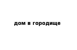  дом в городище